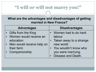 “I will or will not marry you!”
What are the advantages and disadvantages of getting
married in New France?
Advantages Disadvantages
• Gifts from the King
• Women would receive an
education
• Men would receive help on
their farm
• Companionship
• Women had to do hard
labour
• Taken away to a strange
new world
• You wouldn’t know who
you were marrying.
• Disease and Death.
 