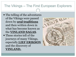 The Vikings – The First European Explorers
 The telling of the adventures
of the Vikings were passed
down by oral traditions
and then written down in
what has become known as
the VINLAND SAGAS.
 These stories tell of the
journeys of many Vikings,
especially LIEF ERIKSON
and the discovery of
VINLAND.
 