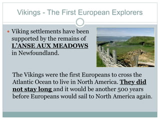 Vikings - The First European Explorers
 Viking settlements have been
supported by the remains of
L’ANSE AUX MEADOWS
in Newfoundland.
The Vikings were the first Europeans to cross the
Atlantic Ocean to live in North America. They did
not stay long and it would be another 500 years
before Europeans would sail to North America again.
 