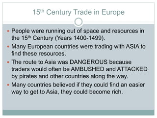 15th Century Trade in Europe
 People were running out of space and resources in
the 15th Century (Years 1400-1499).
 Many European countries were trading with ASIA to
find these resources.
 The route to Asia was DANGEROUS because
traders would often be AMBUSHED and ATTACKED
by pirates and other countries along the way.
 Many countries believed if they could find an easier
way to get to Asia, they could become rich.
 