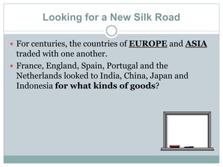 Looking for a New Silk Road
 For centuries, the countries of EUROPE and ASIA
traded with one another.
 France, England, Spain, Portugal and the
Netherlands looked to India, China, Japan and
Indonesia for what kinds of goods?
 