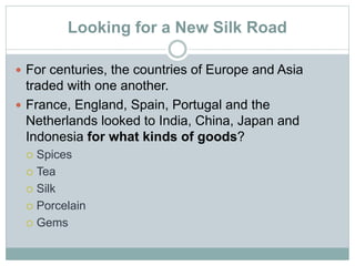 Looking for a New Silk Road
 For centuries, the countries of Europe and Asia
traded with one another.
 France, England, Spain, Portugal and the
Netherlands looked to India, China, Japan and
Indonesia for what kinds of goods?
 Spices
 Tea
 Silk
 Porcelain
 Gems
 