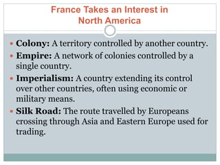 France Takes an Interest in
North America
 Colony: A territory controlled by another country.
 Empire: A network of colonies controlled by a
single country.
 Imperialism: A country extending its control
over other countries, often using economic or
military means.
 Silk Road: The route travelled by Europeans
crossing through Asia and Eastern Europe used for
trading.
 