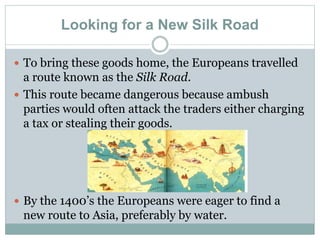 Looking for a New Silk Road
 To bring these goods home, the Europeans travelled
a route known as the Silk Road.
 This route became dangerous because ambush
parties would often attack the traders either charging
a tax or stealing their goods.
 By the 1400’s the Europeans were eager to find a
new route to Asia, preferably by water.
 