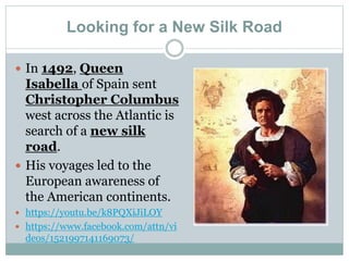 Looking for a New Silk Road
 In 1492, Queen
Isabella of Spain sent
Christopher Columbus
west across the Atlantic is
search of a new silk
road.
 His voyages led to the
European awareness of
the American continents.
 https://youtu.be/k8PQXiJiLOY
 https://www.facebook.com/attn/vi
deos/1521997141169073/
 