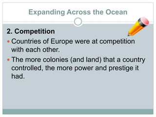 Expanding Across the Ocean
2. Competition
 Countries of Europe were at competition
with each other.
 The more colonies (and land) that a country
controlled, the more power and prestige it
had.
 