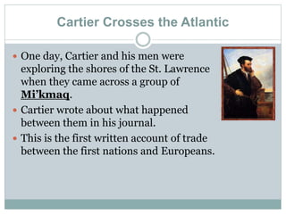 Cartier Crosses the Atlantic
 One day, Cartier and his men were
exploring the shores of the St. Lawrence
when they came across a group of
Mi’kmaq.
 Cartier wrote about what happened
between them in his journal.
 This is the first written account of trade
between the first nations and Europeans.
 