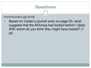 Questions
First Encounters (pg 52-55)
1. Based on Cartier’s journal entry on page 53, what
suggests that the Mi’kmaq had traded before? (3pts)
With whom do you think they might have traded? (1
pt)
 