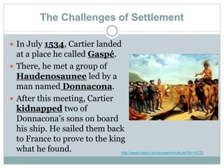 The Challenges of Settlement
 In July 1534, Cartier landed
at a place he called Gaspé.
 There, he met a group of
Haudenosaunee led by a
man named Donnacona.
 After this meeting, Cartier
kidnapped two of
Donnacona’s sons on board
his ship. He sailed them back
to France to prove to the king
what he found. http://www.histori.ca/minutes/minute.do?id=10123
 