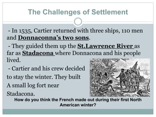 The Challenges of Settlement
- In 1535, Cartier returned with three ships, 110 men
and Donnaconna’s two sons.
- They guided them up the St.Lawrence River as
far as Stadacona where Donnacona and his people
lived.
- Cartier and his crew decided
to stay the winter. They built
A small log fort near
Stadacona.
How do you think the French made out during their first North
American winter?
 