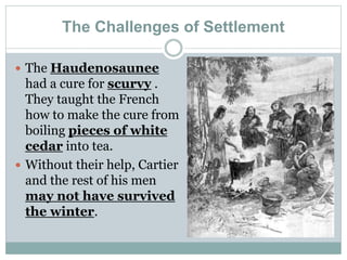 The Challenges of Settlement
 The Haudenosaunee
had a cure for scurvy .
They taught the French
how to make the cure from
boiling pieces of white
cedar into tea.
 Without their help, Cartier
and the rest of his men
may not have survived
the winter.
 