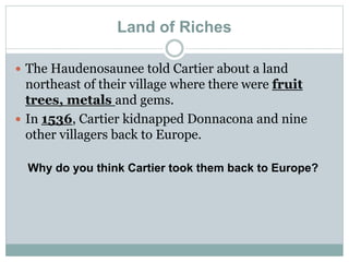Land of Riches
 The Haudenosaunee told Cartier about a land
northeast of their village where there were fruit
trees, metals and gems.
 In 1536, Cartier kidnapped Donnacona and nine
other villagers back to Europe.
Why do you think Cartier took them back to Europe?
 