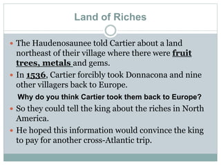Land of Riches
 The Haudenosaunee told Cartier about a land
northeast of their village where there were fruit
trees, metals and gems.
 In 1536, Cartier forcibly took Donnacona and nine
other villagers back to Europe.
 So they could tell the king about the riches in North
America.
 He hoped this information would convince the king
to pay for another cross-Atlantic trip.
Why do you think Cartier took them back to Europe?
 