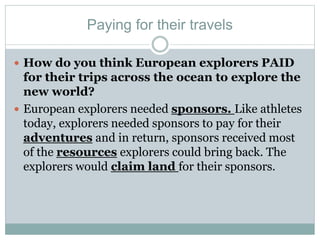 Paying for their travels
 How do you think European explorers PAID
for their trips across the ocean to explore the
new world?
 European explorers needed sponsors. Like athletes
today, explorers needed sponsors to pay for their
adventures and in return, sponsors received most
of the resources explorers could bring back. The
explorers would claim land for their sponsors.
 