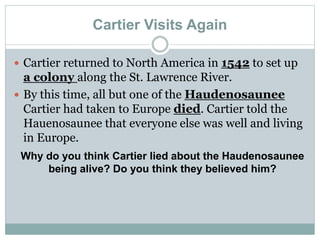 Cartier Visits Again
 Cartier returned to North America in 1542 to set up
a colony along the St. Lawrence River.
 By this time, all but one of the Haudenosaunee
Cartier had taken to Europe died. Cartier told the
Hauenosaunee that everyone else was well and living
in Europe.
Why do you think Cartier lied about the Haudenosaunee
being alive? Do you think they believed him?
 