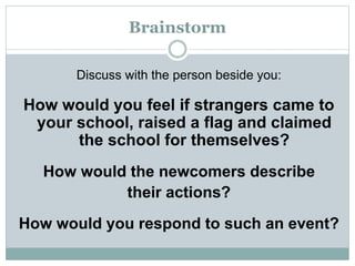 Brainstorm
Discuss with the person beside you:
How would you feel if strangers came to
your school, raised a flag and claimed
the school for themselves?
How would the newcomers describe
their actions?
How would you respond to such an event?
 