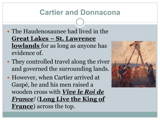 Cartier and Donnacona
 The Haudenosaunee had lived in the
Great Lakes – St. Lawrence
lowlands for as long as anyone has
evidence of.
 They controlled travel along the river
and governed the surrounding lands.
 However, when Cartier arrived at
Gaspé, he and his men raised a
wooden cross with Vive le Roi de
France! (Long Live the King of
France) across the top.
 