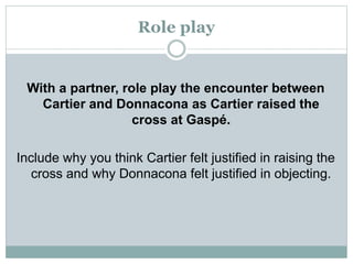 Role play
With a partner, role play the encounter between
Cartier and Donnacona as Cartier raised the
cross at Gaspé.
Include why you think Cartier felt justified in raising the
cross and why Donnacona felt justified in objecting.
 