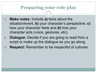 Preparing your role play
1. Make notes: Include a) facts about the
situation/event, b) your character’s perspective, c)
how your character feels and d) how your
character acts (voice, gestures, etc).
2. Dialogue: Decide if you are going to read from a
script or make up the dialogue as you go along.
3. Respect: Remember to be respectful of cultures.
 