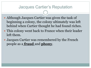 Jacques Cartier’s Reputation
 Although Jacques Cartier was given the task of
beginning a colony, the colony ultimately was left
behind when Cartier thought he had found riches.
 This colony went back to France when their leader
left them.
 Jacques Cartier was remembered by the French
people as a fraud and phony.
 