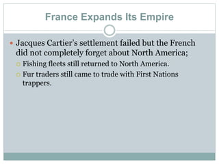 France Expands Its Empire
 Jacques Cartier’s settlement failed but the French
did not completely forget about North America;
 Fishing fleets still returned to North America.
 Fur traders still came to trade with First Nations
trappers.
 