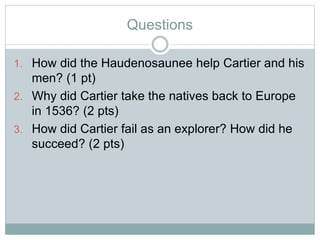 Questions
1. How did the Haudenosaunee help Cartier and his
men? (1 pt)
2. Why did Cartier take the natives back to Europe
in 1536? (2 pts)
3. How did Cartier fail as an explorer? How did he
succeed? (2 pts)
 
