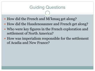 Guiding Questions
 How did the French and Mi’kmaq get along?
 How did the Haudenosaunee and French get along?
 Who were key figures in the French exploration and
settlement of North America?
 How was imperialism responsible for the settlement
of Acadia and New France?
 
