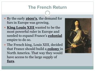 The French Return
 By the early 1600’s, the demand for
furs in Europe was growing.
 King Louis XIII wanted to be the
most powerful ruler in Europe and
needed to expand France’s colonial
empire to do so.
 The French king, Louis XIII, decided
that France should build a colony in
North America. That way they would
have access to the large supply of
furs.
 