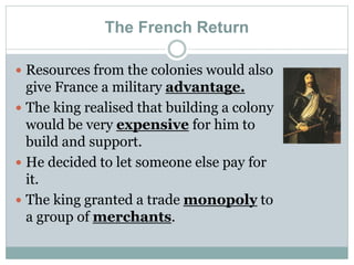 The French Return
 Resources from the colonies would also
give France a military advantage.
 The king realised that building a colony
would be very expensive for him to
build and support.
 He decided to let someone else pay for
it.
 The king granted a trade monopoly to
a group of merchants.
 