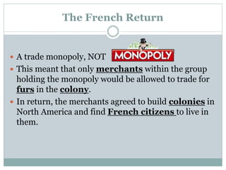 The French Return
 A trade monopoly, NOT
 This meant that only merchants within the group
holding the monopoly would be allowed to trade for
furs in the colony.
 In return, the merchants agreed to build colonies in
North America and find French citizens to live in
them.
 