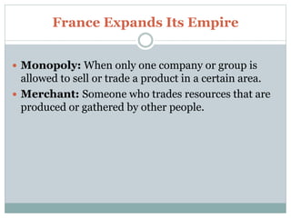 France Expands Its Empire
 Monopoly: When only one company or group is
allowed to sell or trade a product in a certain area.
 Merchant: Someone who trades resources that are
produced or gathered by other people.
 