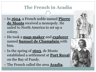 The French in Acadia
 In 1604, a French noble named Pierre
de Monts received a monopoly. He
sailed to North America to set up a
colony.
 He took a map-maker and explorer
named Samuel de Champlain with
him.
 In the spring of 1605, de Monts
established a settlement at Port Royal
on the Bay of Fundy.
 The French called the area Acadia.
 