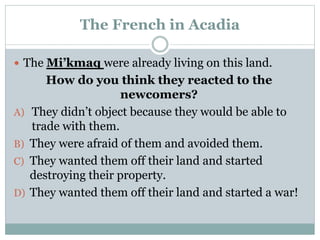 The French in Acadia
 The Mi’kmaq were already living on this land.
How do you think they reacted to the
newcomers?
A) They didn’t object because they would be able to
trade with them.
B) They were afraid of them and avoided them.
C) They wanted them off their land and started
destroying their property.
D) They wanted them off their land and started a war!
 