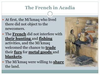 The French in Acadia
 At first, the Mi’kmaq who lived
there did not object to the
newcomers.
 The French did not interfere with
their hunting and fishing
activities, and the Mi’kmaq
welcomed the chance to trade
their furs for metal goods and
blankets.
 The Mi’kmaq were willing to share
the land.
 
