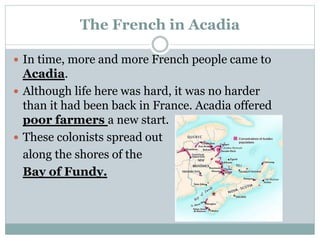 The French in Acadia
 In time, more and more French people came to
Acadia.
 Although life here was hard, it was no harder
than it had been back in France. Acadia offered
poor farmers a new start.
 These colonists spread out
along the shores of the
Bay of Fundy.
 
