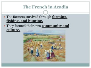 The French in Acadia
 The farmers survived through farming,
fishing, and hunting.
 They formed their own community and
culture.
 