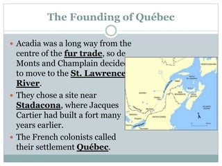 The Founding of Québec
 Acadia was a long way from the
centre of the fur trade, so de
Monts and Champlain decided
to move to the St. Lawrence
River.
 They chose a site near
Stadacona, where Jacques
Cartier had built a fort many
years earlier.
 The French colonists called
their settlement Québec.
 