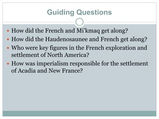 Guiding Questions
 How did the French and Mi’kmaq get along?
 How did the Haudenosaunee and French get along?
 Who were key figures in the French exploration and
settlement of North America?
 How was imperialism responsible for the settlement
of Acadia and New France?
 