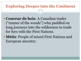 Exploring Deeper into the Continent
 Coureur de bois: A Canadian trader
(“runner of the woods”) who paddled on
long journeys into the wilderness to trade
for furs with the First Nations.
 Métis: People of mixed First Nations and
European ancestry.
 
