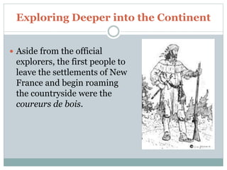 Exploring Deeper into the Continent
 Aside from the official
explorers, the first people to
leave the settlements of New
France and begin roaming
the countryside were the
coureurs de bois.
 