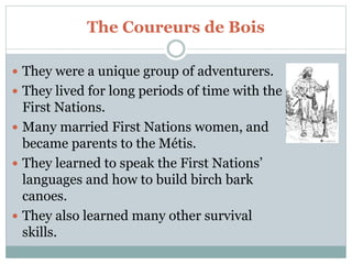 The Coureurs de Bois
 They were a unique group of adventurers.
 They lived for long periods of time with the
First Nations.
 Many married First Nations women, and
became parents to the Métis.
 They learned to speak the First Nations’
languages and how to build birch bark
canoes.
 They also learned many other survival
skills.
 