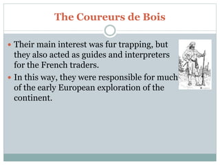 The Coureurs de Bois
 Their main interest was fur trapping, but
they also acted as guides and interpreters
for the French traders.
 In this way, they were responsible for much
of the early European exploration of the
continent.
 