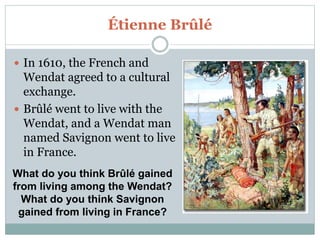 Étienne Brûlé
 In 1610, the French and
Wendat agreed to a cultural
exchange.
 Brûlé went to live with the
Wendat, and a Wendat man
named Savignon went to live
in France.
What do you think Brûlé gained
from living among the Wendat?
What do you think Savignon
gained from living in France?
 