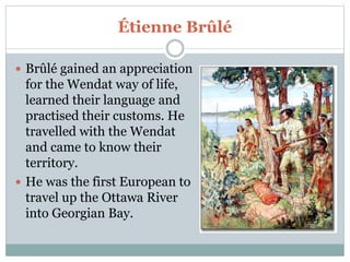 Étienne Brûlé
 Brûlé gained an appreciation
for the Wendat way of life,
learned their language and
practised their customs. He
travelled with the Wendat
and came to know their
territory.
 He was the first European to
travel up the Ottawa River
into Georgian Bay.
 