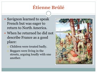Étienne Brûlé
 Savignon learned to speak
French but was eager to
return to North America.
 When he returned he did not
describe France as a good
place:
 Children were treated badly.
 Beggars were living in the
streets, arguing loudly with one
another.
 