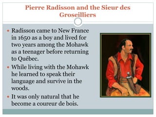 Pierre Radisson and the Sieur des
Groseilliers
 Radisson came to New France
in 1650 as a boy and lived for
two years among the Mohawk
as a teenager before returning
to Québec.
 While living with the Mohawk
he learned to speak their
language and survive in the
woods.
 It was only natural that he
become a coureur de bois.
 