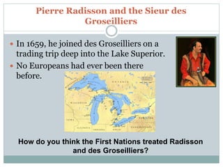 Pierre Radisson and the Sieur des
Groseilliers
 In 1659, he joined des Groseilliers on a
trading trip deep into the Lake Superior.
 No Europeans had ever been there
before.
How do you think the First Nations treated Radisson
and des Groseilliers?
 