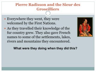 Pierre Radisson and the Sieur des
Groseilliers
 Everywhere they went, they were
welcomed by the First Nations.
 As they travelled their knowledge of the
fur country grew. They also gave French
names to some of the settlements, lakes,
rivers and mountains they encountered.
What were they doing when they did this?
 