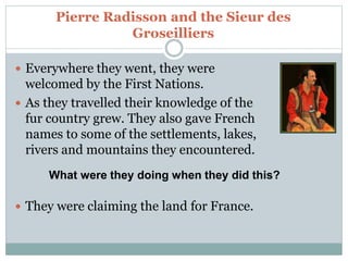 Pierre Radisson and the Sieur des
Groseilliers
 Everywhere they went, they were
welcomed by the First Nations.
 As they travelled their knowledge of the
fur country grew. They also gave French
names to some of the settlements, lakes,
rivers and mountains they encountered.
 They were claiming the land for France.
What were they doing when they did this?
 