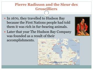 Pierre Radisson and the Sieur des
Groseilliers
 In 1670, they travelled to Hudson Bay
because the First Nations people had told
them it was rich in fur-bearing animals.
 Later that year The Hudson Bay Company
was founded as a result of their
accomplishments.
 